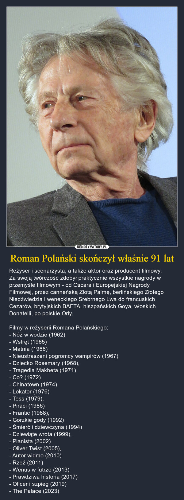 Roman Polański skończył właśnie 91 lat – Reżyser i scenarzysta, a także aktor oraz producent filmowy. Za swoją twórczość zdobył praktycznie wszystkie nagrody w przemyśle filmowym - od Oscara i Europejskiej Nagrody Filmowej, przez canneńską Złotą Palmę, berlińskiego Złotego Niedźwiedzia i weneckiego Srebrnego Lwa do francuskich Cezarów, brytyjskich BAFTA, hiszpańskich Goya, włoskich Donatelli, po polskie Orły. Filmy w reżyserii Romana Polańskiego:- Nóż w wodzie (1962) - Wstręt (1965) - Matnia (1966) - Nieustraszeni pogromcy wampirów (1967)  - Dziecko Rosemary (1968), - Tragedia Makbeta (1971) - Co? (1972) - Chinatown (1974) - Lokator (1976) - Tess (1979), - Piraci (1986) - Frantic (1988), - Gorzkie gody (1992) - Śmierć i dziewczyna (1994) - Dziewiąte wrota (1999), 	- Pianista (2002) - Oliver Twist (2005), - Autor widmo (2010) - Rzeź (2011) - Wenus w futrze (2013) - Prawdziwa historia (2017) - Oficer i szpieg (2019) - The Palace (2023) 