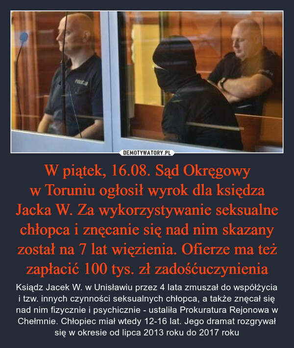 W piątek, 16.08. Sąd Okręgowy w Toruniu ogłosił wyrok dla księdza Jacka W. Za wykorzystywanie seksualne chłopca i znęcanie się nad nim skazany został na 7 lat więzienia. Ofierze ma też zapłacić 100 tys. zł zadośćuczynienia – Ksiądz Jacek W. w Unisławiu przez 4 lata zmuszał do współżycia i tzw. innych czynności seksualnych chłopca, a także znęcał się nad nim fizycznie i psychicznie - ustaliła Prokuratura Rejonowa w Chełmnie. Chłopiec miał wtedy 12-16 lat. Jego dramat rozgrywał się w okresie od lipca 2013 roku do 2017 roku POLE