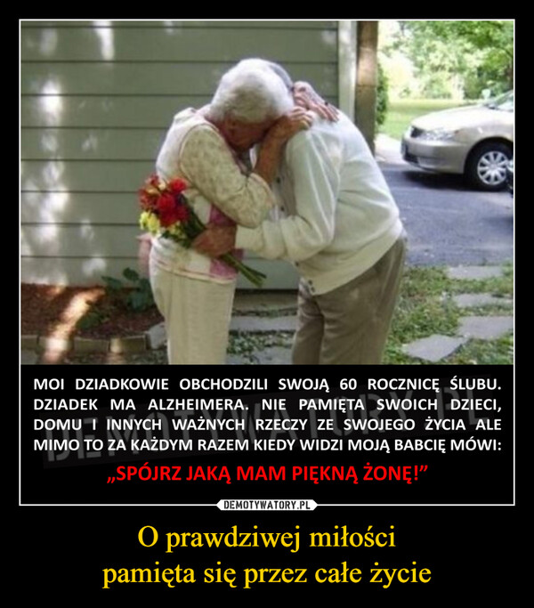 O prawdziwej miłościpamięta się przez całe życie –  MOI DZIADKOWIE OBCHODZILI SWOJĄ 60 ROCZNICĘ ŚLUBU.DZIADEK MA ALZHEIMERA. NIE PAMIĘTA SWOICH DZIECI,DOMU I INNYCH WAŻNYCH RZECZY ZE SWOJEGO ŻYCIA ALEMIMO TO ZA KAŻDYM RAZEM KIEDY WIDZI MOJĄ BABCIĘ MÓWI:,,SPÓJRZ JAKĄ MAM PIĘKNĄ ŻONĘ!"