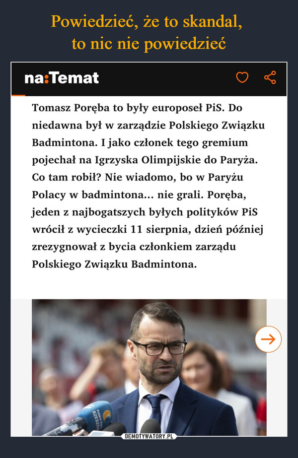  –  na:TematTomasz Poręba to były europoseł PiS. Doniedawna był w zarządzie Polskiego ZwiązkuBadmintona. I jako członek tego gremiumpojechał na Igrzyska Olimpijskie do Paryża.Co tam robił? Nie wiadomo, bo w ParyżuPolacy w badmintona... nie grali. Poręba,jeden z najbogatszych byłych polityków PiSwrócił z wycieczki 11 sierpnia, dzień późniejzrezygnował z bycia członkiem zarząduPolskiego Związku Badmintona.RZESZ↑