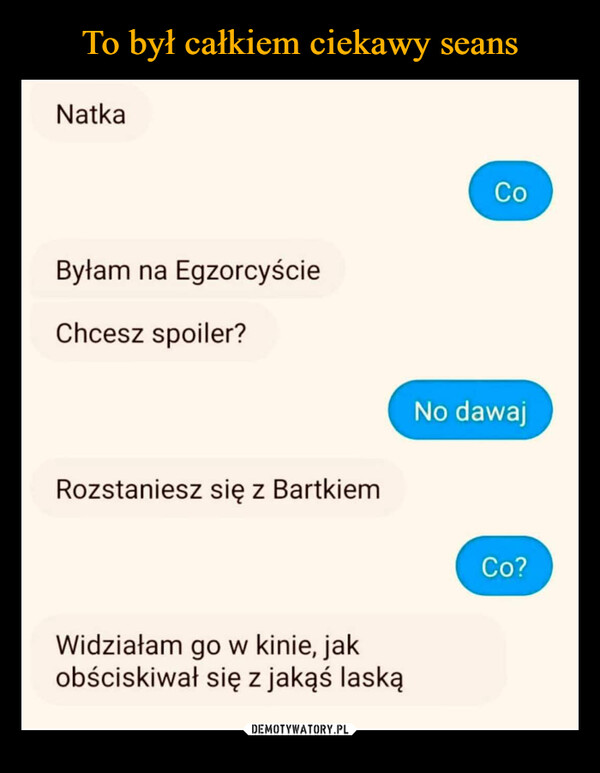  –  NatkaByłam na EgzorcyścieChcesz spoiler?Rozstaniesz się z BartkiemWidziałam go w kinie, jakobściskiwał się z jakąś laskąCoNo dawajCo?