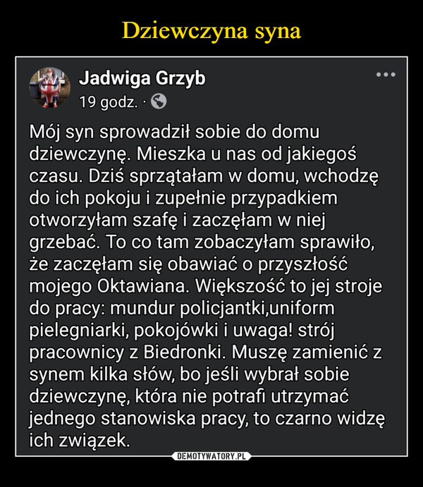  –  A Jadwiga Grzyb19 godz. ⚫Mój syn sprowadził sobie do domudziewczynę. Mieszka u nas od jakiegośczasu. Dziś sprzątałam w domu, wchodzędo ich pokoju i zupełnie przypadkiemotworzyłam szafę i zaczęłam w niejgrzebać. To co tam zobaczyłam sprawiło,że zaczęłam się obawiać o przyszłośćmojego Oktawiana. Większość to jej strojedo pracy: mundur policjantki,uniformpielegniarki, pokojówki i uwaga! strójpracownicy z Biedronki. Muszę zamienić zsynem kilka słów, bo jeśli wybrał sobiedziewczynę, która nie potrafi utrzymaćjednego stanowiska pracy, to czarno widzęich związek.