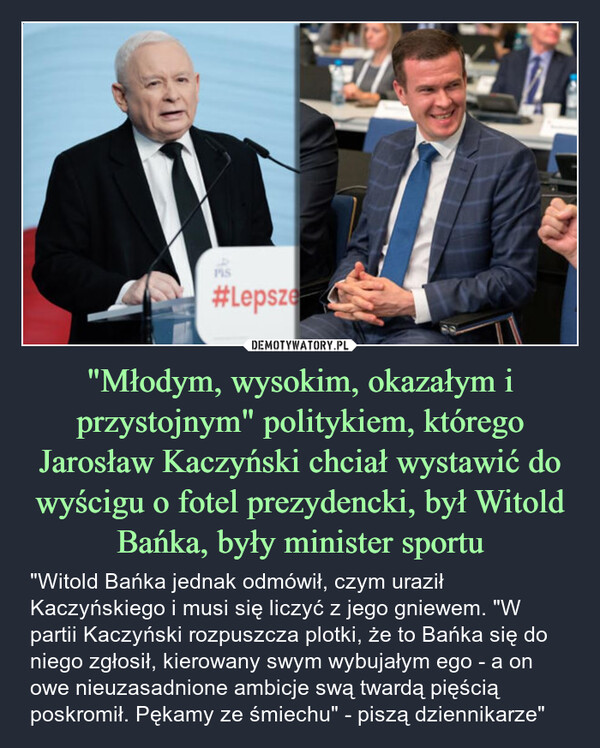 "Młodym, wysokim, okazałym i przystojnym" politykiem, którego Jarosław Kaczyński chciał wystawić do wyścigu o fotel prezydencki, był Witold Bańka, były minister sportu – "Witold Bańka jednak odmówił, czym uraził Kaczyńskiego i musi się liczyć z jego gniewem. "W partii Kaczyński rozpuszcza plotki, że to Bańka się do niego zgłosił, kierowany swym wybujałym ego - a on owe nieuzasadnione ambicje swą twardą pięścią poskromił. Pękamy ze śmiechu" - piszą dziennikarze" PIS#Lepsze