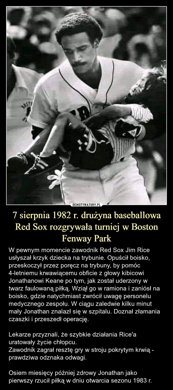 7 sierpnia 1982 r. drużyna baseballowa Red Sox rozgrywała turniej w Boston Fenway Park – W pewnym momencie zawodnik Red Sox Jim Rice usłyszał krzyk dziecka na trybunie. Opuścił boisko, przeskoczył przez poręcz na trybuny, by pomóc 4-letniemu krwawiącemu obficie z głowy kibicowi Jonathanowi Keane po tym, jak został uderzony w twarz faulowaną piłką. Wziął go w ramiona i zaniósł na boisko, gdzie natychmiast zwrócił uwagę personelu medycznego zespołu. W ciągu zaledwie kilku minut mały Jonathan znalazł się w szpitalu. Doznał złamania czaszki i przeszedł operację. Lekarze przyznali, że szybkie działania Rice'a uratowały życie chłopcu.Zawodnik zagrał resztę gry w stroju pokrytym krwią - prawdziwa odznaka odwagi.Osiem miesięcy później zdrowy Jonathan jako pierwszy rzucił piłką w dniu otwarcia sezonu 1983 r. W pewnym momencie zawodnik Red Sox Jim Rice usłyszał krzyk dziecka na trybunie. Opuścił boisko, przeskoczył przez poręcz na trybuny, by pomóc 4-letniemu krwawiącemu obficie z głowy kibicowi Jonathanowi Keane po tym, jak został uderzony w twarz faulowaną piłką. Wziął go w ramiona i zaniósł na boisko, gdzie natychmiast zwrócił uwagę personelu medycznego zespołu. W ciągu zaledwie kilku minut mały Jonathan znalazł się w szpitalu. Doznał złamania czaszki i przeszedł operację. Lekarze przyznali, że szybkie działania Rice'a uratowały życie chłopcu.Zawodnik zagrał resztę gry w stroju pokrytym krwią - prawdziwa odznaka odwagi.Osiem miesięcy później zdrowy Jonathan jako pierwszy rzucił piłką w dniu otwarcia sezonu 1983 r.