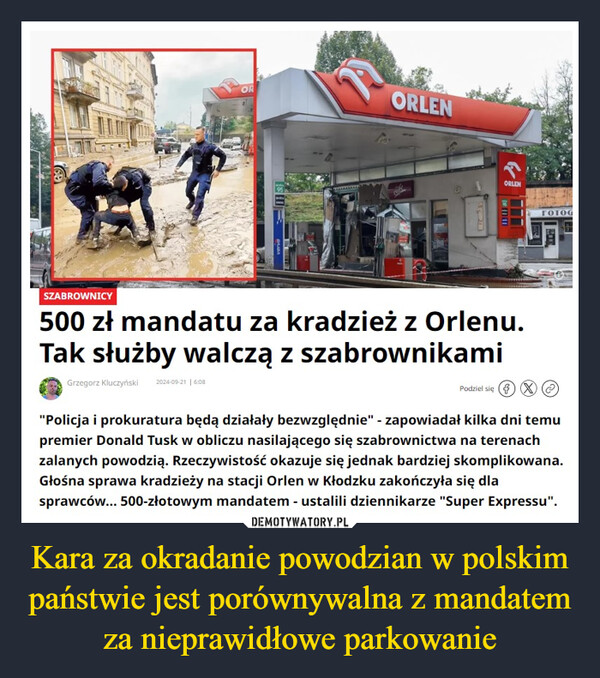 Kara za okradanie powodzian w polskim państwie jest porównywalna z mandatem za nieprawidłowe parkowanie –  ORORLENvervaSORLENFOTOGSZABROWNICY500 zł mandatu za kradzież z Orlenu.Tak służby walczą z szabrownikamiGrzegorz Kluczyński 2024-09-21 | 6:08Podziel się"Policja i prokuratura będą działały bezwzględnie" - zapowiadał kilka dni temupremier Donald Tusk w obliczu nasilającego się szabrownictwa na terenachzalanych powodzią. Rzeczywistość okazuje się jednak bardziej skomplikowana.Głośna sprawa kradzieży na stacji Orlen w Kłodzku zakończyła się dlasprawców... 500-złotowym mandatem - ustalili dziennikarze "Super Expressu".