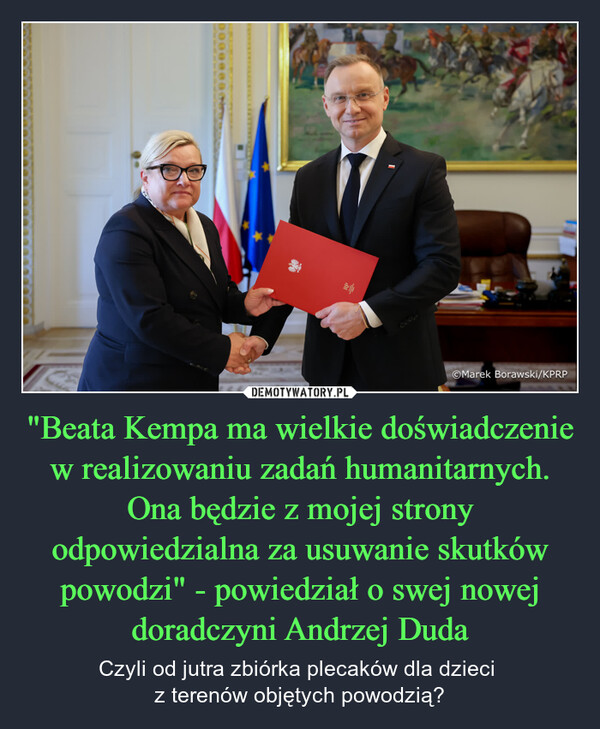 "Beata Kempa ma wielkie doświadczenie w realizowaniu zadań humanitarnych. Ona będzie z mojej strony odpowiedzialna za usuwanie skutków powodzi" - powiedział o swej nowej doradczyni Andrzej Duda – Czyli od jutra zbiórka plecaków dla dzieci z terenów objętych powodzią? 00000Marek Borawski/KPRP