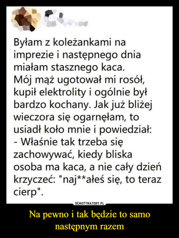 Na pewno i tak będzie to samo następnym razem –  Byłam z koleżankami naimprezie i następnego dniamiałam stasznego kaca.Mój mąż ugotował mi rosół,kupił elektrolity i ogólnie byłbardzo kochany. Jak już bliżejwieczora się ogarnęłam, tousiadł koło mnie i powiedział:- Właśnie tak trzeba sięzachowywać, kiedy bliskaosoba ma kaca, a nie cały dzieńkrzyczeć: "naj**ałeś się, to terazcierp".