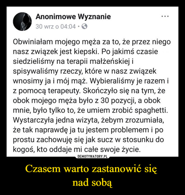 Czasem warto zastanowić się nad sobą –  Anonimowe Wyznanie30 wrz o 04:04 →Obwiniałam mojego męża za to, że przez niegonasz związek jest kiepski. Po jakimś czasiesiedzieliśmy na terapii małżeńskiej ispisywaliśmy rzeczy, które w nasz związekwnosimy ja i mój mąż. Wybieraliśmy je razem iz pomocą terapeuty. Skończyło się na tym, żeobok mojego męża było z 30 pozycji, a obokmnie, było tylko to, że umiem zrobić spaghetti.Wystarczyła jedna wizyta, żebym zrozumiała,że tak naprawdę ja tu jestem problemem i poprostu zachowuję się jak sucz w stosunku dokogoś, kto oddaje mi całe swoje życie.