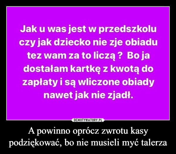 A powinno oprócz zwrotu kasy podziękować, bo nie musieli myć talerza –  Jak u was jest w przedszkoluczy jak dziecko nie zje obiadutez wam za to liczą ? Bo jadostałam kartkę z kwotą dozapłaty i są wliczone obiadynawet jak nie zjadł.