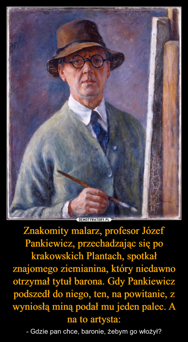 Znakomity malarz, profesor Józef Pankiewicz, przechadzając się po krakowskich Plantach, spotkał znajomego ziemianina, który niedawno otrzymał tytuł barona. Gdy Pankiewicz podszedł do niego, ten, na powitanie, z wyniosłą miną podał mu jeden palec. A na to artysta: – - Gdzie pan chce, baronie, żebym go włożył? 