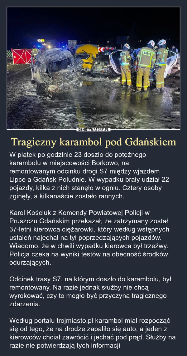 Tragiczny karambol pod Gdańskiem – W piątek po godzinie 23 doszło do potężnego karambolu w miejscowości Borkowo, na remontowanym odcinku drogi S7 między wjazdem Lipce a Gdańsk Południe. W wypadku brały udział 22 pojazdy, kilka z nich stanęło w ogniu. Cztery osoby zginęły, a kilkanaście zostało rannych. Karol Kościuk z Komendy Powiatowej Policji w Pruszczu Gdańskim przekazał, że zatrzymany został 37-letni kierowca ciężarówki, który według wstępnych ustaleń najechał na tył poprzedzających pojazdów. Wiadomo, że w chwili wypadku kierowca był trzeźwy. Policja czeka na wyniki testów na obecność środków odurzających. Odcinek trasy S7, na którym doszło do karambolu, był remontowany. Na razie jednak służby nie chcą wyrokować, czy to mogło być przyczyną tragicznego zdarzenia.Według portalu trojmiasto.pl karambol miał rozpocząć się od tego, że na drodze zapaliło się auto, a jeden z kierowców chciał zawrócić i jechać pod prąd. Służby na razie nie potwierdzają tych informacji STEAZSTRAZSTRA