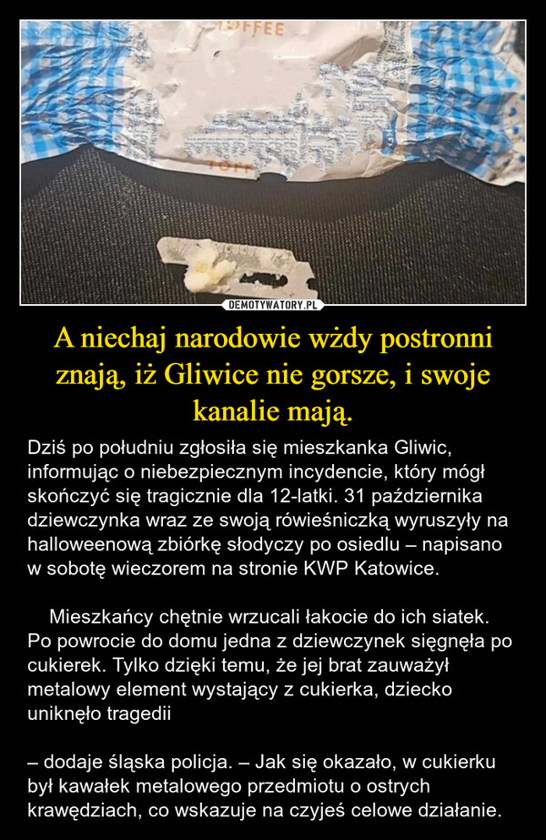 A niechaj narodowie wżdy postronni znają, iż Gliwice nie gorsze, i swoje kanalie mają. – Dziś po południu zgłosiła się mieszkanka Gliwic, informując o niebezpiecznym incydencie, który mógł skończyć się tragicznie dla 12-latki. 31 października dziewczynka wraz ze swoją rówieśniczką wyruszyły na halloweenową zbiórkę słodyczy po osiedlu – napisano w sobotę wieczorem na stronie KWP Katowice.    Mieszkańcy chętnie wrzucali łakocie do ich siatek. Po powrocie do domu jedna z dziewczynek sięgnęła po cukierek. Tylko dzięki temu, że jej brat zauważył metalowy element wystający z cukierka, dziecko uniknęło tragedii– dodaje śląska policja. – Jak się okazało, w cukierku był kawałek metalowego przedmiotu o ostrych krawędziach, co wskazuje na czyjeś celowe działanie. FFEEchoner Srabo501, VIDRIначинCHEOOH OCD001.baixaHONΤρου10TH