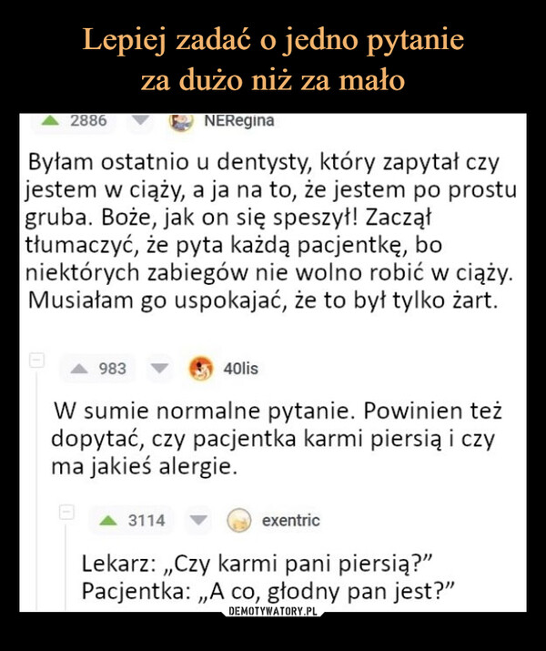  –  2886NEReginaByłam ostatnio u dentysty, który zapytał czyjestem w ciąży, a ja na to, że jestem po prostugruba. Boże, jak on się speszył! Zacząłtłumaczyć, że pyta każdą pacjentkę, boniektórych zabiegów nie wolno robić w ciąży.Musiałam go uspokajać, że to był tylko żart.98340lisW sumie normalne pytanie. Powinien teżdopytać, czy pacjentka karmi piersią i czyma jakieś alergie.3114exentricLekarz:,,Czy karmi pani piersią?"Pacjentka:,,A co, głodny pan jest?"