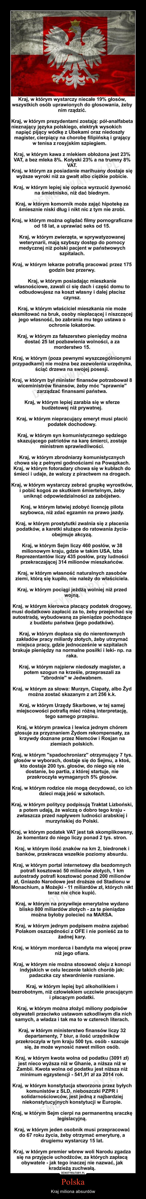 Polska – Kraj miliona absurdów Kraj, w którym wystarczy niecałe 19% głosów, wszystkich osób uprawionych do głosowania, żeby nim rządzić. Kraj, w którym prezydentami zostają: pół-analfabeta nieznający języka polskiego, elektryk wysokich napięć pijący wódkę z Ubekami oraz niedoszły magister, cierpiący na chorobę filipińską i grający w tenisa z rosyjskim szpiegiem. Kraj, w którym kawa z mlekiem obłożona jest 23% VAT, a bez mleka 8%. Kołyski 23% a na trumny 8% VAT. Kraj, w którym za posiadanie marihuany dostaje się wyższe wyroki niż za gwałt albo ciężkie pobicie. Kraj, w którym lepiej się opłaca wyrzucić żywność na śmietnisko, niż dać biednym. Kraj, w którym komornik może zająć hipotekę za śmiesznie niski dług i nikt nic z tym nie zrobi. Kraj, w którym można oglądać filmy pornograficzne od 18 lat, a uprawiać seks od 15. Kraj, w którym zwierzęta, w sprywatyzowanej weterynarii, mają szybszy dostęp do pomocy medycznej niż polski pacjent w państwowych szpitalach. Kraj, w którym lekarze potrafią pracować przez 175 godzin bez przerwy. Kraj, w którym posiadając mieszkanie własnościowe, zawali ci się dach i część domu to odbudowujesz na koszt własny i dalej płacisz czynsz. Kraj, w którym właściciel mieszkania nie może eksmitować na bruk, osoby niepłacącej i niszczącej jego własność, bo zabrania mu tego ustawa o ochronie lokatorów. Kraj, w którym za fałszerstwo pieniędzy można dostać 25 lat pozbawienia wolności, a za morderstwo 15. Kraj, w którym (poza pewnymi wyszczególnionymi przypadkami) nie można bez zezwolenia urzędnika, ściąć drzewa na swojej posesji. Kraj, w którym był minister finansów potrzebował 8 wiceministrów finansów, żeby móc "sprawnie" zarządzać finansami państwa. Kraj, w którym lepiej zarabia się w sferze budżetowej niż prywatnej. Kraj, w którym niepracujący emeryt musi płacić podatek dochodowy. Kraj, w którym syn komunistycznego sędziego skazującego patriotów na karę śmierci, zostaje ministrem sprawiedliwości. Kraj, w którym zbrodniarzy komunistycznych chowa się z pełnymi godnościami na Powązkach. Kraj, w którym fotoradary chowa się w kubłach do śmieci i udaje, że walczy z piractwem na drogach. Kraj, w którym wystarczy zebrać grupkę wyrostków, i pobić kogoś ze skutkiem śmiertelnym, żeby uniknąć odpowiedzialności za zabójstwo. Kraj, w którym łatwiej zdobyć licencję pilota szybowca, niż zdać egzamin na prawo jazdy. Kraj, w którym prostytutki zwalnia się z płacenia podatków, a karetki służące do ratowania życia-obejmuje akcyzą. Kraj, w którym Sejm liczy 460 posłów, w 38 milionowym kraju, gdzie w takim USA, Izba Reprezentantów liczy 435 posłów, przy ludności przekraczającej 314 milionów mieszkańców. Kraj, w którym własność naturalnych zasobów ziemi, którą się kupiło, nie należy do właściciela. Kraj, w którym pociągi jeżdżą wolniej niż przed wojną. Kraj, w którym kierowca płacący podatek drogowy, musi dodatkowo zapłacić za to, żeby przejechać się autostradą, wybudowaną za pieniądze pochodzące z budżetu państwa (jego podatków). Kraj, w którym dopłaca się do nierentownych zakładów pracy miliardy złotych, żeby utrzymać miejsca pracy, gdzie jednocześnie w szpitalach brakuje pieniędzy na normalne posiłki i leki- np. na raka. Kraj, w którym najpierw niedoszły magister, a potem szogun na krześle, przepraszali za "zbrodnie" w Jedwabnem. Kraj, w którym za słowa: Murzyn, Ciapaty, albo Żyd można zostać skazanym z art 256 k.k. Kraj, w którym Urzędy Skarbowe, w tej samej miejscowości potrafią mieć różną interpretację, tego samego przepisu. Kraj, w którym prawica i lewica jednym chórem głosuje za przyznaniem Żydom rekompensaty, za krzywdy doznane przez Niemców i Rosjan na ziemiach polskich. Kraj, w którym "spadochroniarz" otrzymujący 7 tys. głosów w wyborach, dostaje się do Sejmu, a ktoś, kto dostaje 200 tys. głosów, do niego się nie dostanie, bo partia, z której startuje, nie przekroczyła wymaganych 5% głosów. Kraj, w którym rodzice nie mogą decydować, co ich dzieci mają jeść w szkołach. Kraj, w którym politycy podpisują Traktat Lizboński, a potem udają, że walczą o dobro tego kraju -zwłaszcza przed napływem ludności arabskiej i murzyńskiej do Polski. Kraj, w którym podatek VAT jest tak skomplikowany, że komentarz do niego liczy ponad 2 tys. stron. Kraj, w którym ilość znaków na km 2, biedronek i banków, przekracza wszelkie poziomy absurdu. Kraj, w którym portal internetowy dla bezdomnych potrafi kosztować 50 milionów złotych, 1 km autostrady potrafi kosztować ponad 200 milionów zł, Gniazdo Narodowe jest droższe od Stadionu w Monachium, a Możejki - 11 miliardów zł, których nikt teraz nie chce kupić. Kraj, w którym na przywileje emerytalne wydano blisko 800 miliardów złotych - za te pieniądze można byłoby polecieć na MARSA. Kraj, w którym jednym podpisem można zajebać Polakom oszczędności z OFE i nie ponieść za to żadnej kary. Kraj, w którym morderca i bandyta ma więcej praw niż jego ofiara. Kraj, w którym nie można stosować oleju z konopi indyjskich w celu leczenie takich chorób jak: padaczka czy stwardnienie rozsiane. Kraj, w którym lepiej być alkoholikiem i bezrobotnym, niż człowiekiem uczciwie pracującym i płacącym podatki. Kraj, w którym można złożyć miliony podpisów obywateli przeciwko ustawom szkodliwym dla nich samych, a władza i tak ma to w czterech literach. Kraj, w którym ministerstwo finansów liczy 32 departamenty, 7 biur, a ilość urzędników przekroczyła w tym kraju 500 tys. osób - szacuje się, że może wynosić nawet milion osób. Kraj, w którym kwota wolna od podatku (3091 zł) jest nieco wyższa niż w Ghanie, a niższa niż w Zambii. Kwota wolna od podatku jest niższa niż minimum egzystencji - 541,91 zł za 2014 rok. Kraj, w którym konstytucja stworzona przez byłych komunistów z SLD, nieboszczki PZPR i solidarnościowców, jest jedną z najbardziej niekonstytucyjnych konstytucji w Europie. Kraj, w którym Sejm cierpi na permanentną sraczkę legislacyjną. Kraj, w którym jeden osobnik musi przepracować do 67 roku życia, żeby otrzymać emeryturę, a drugiemu wystarczy 15 lat. Kraj, w którym premier wbrew woli Narodu zgadza się na przyjęcie uchodźców, za których zapłacą obywatele - jak tego inaczej nie nazwać, jak kradzieżą zuchwałą. 