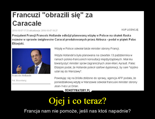 Ojej i co teraz? – Francja nam nie pomoże, jeśli nas ktoś napadnie? Francuzi "obrazili się" za CaracalePrezydent Francji Francois Hollande odłożył planowaną wizytę w Polsce na skutek fiaska rozmów w sprawie śmigłowców Caracal produkowanych przez Airbusa - podał w piątek Pałac Elizejski.Wizytę w Polsce odwołał także minister obrony Francji.Wizyta Hollande'a była planowana na czwartek 13 października w ramach polsko-francuskich konsultacji międzyrządowych. Miał mu towarzyszyć minister spraw zagranicznych Jean-Marc Ayrault. Pałac Elizejski podał, że Hollande polecił szefowi dyplomacji, by sam "szybko udał się do Warszawy".Powołując się na źródła zbliżone do sprawy, agencja AFP podała, że poniedziałkową wizytę w Warszawie odwołał francuski minister obrony Jean-Yves Le Drian.