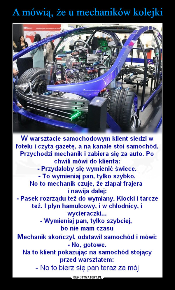  –  W warsztacie samochodowym klient siedzi w fotelu i czyta gazetę, a na kanale stoi samochód. Przychodzi mechanik i zabiera się za auto. Po chwili mówi do klienta: - Przydałoby się wymienić świece. - To wymieniaj pan, tylko szybko. No to mechanik czuje, że złapał frajera i nawija dalej: - Pasek rozrządu też do wymiany. Klocki i tarcze też. I płyn hamulcowy, i w chłodnicy, i wycieraczki... - Wymieniaj pan, tylko szybciej, bo nie mam czasu Mechanik skończył, odstawił samochód i mówi: - No, gotowe. Na to klient pokazując na samochód stojący przed warsztatem: - No to bierz się pan teraz za mój