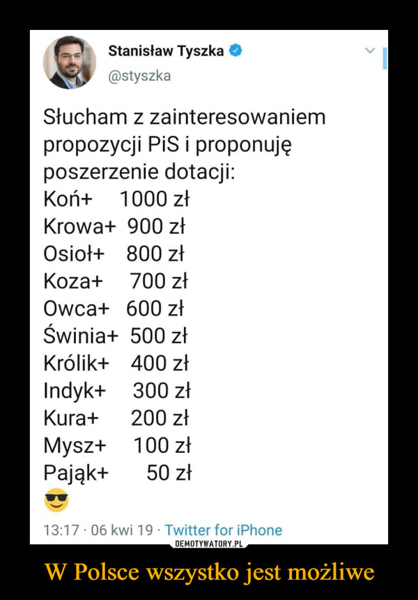 W Polsce wszystko jest możliwe –  Stanisław Tyszka @styszka Słucham z zainteresowaniem propozycji PiS i proponuję poszerzenie dotacji: Koń+ 1000 zł Krowa+ 900 zł Osioł+ 800 z1 Koza+ 700 zł Owca+ 600 zł Świnia+ 500 zł Królik+ 400 zł Indyk+ 300 zł Kura+ 200 zł Mysz+ 100 zł Pająk+ 50 zł 13:17 06 kwi 19 • Twitter for iPhone