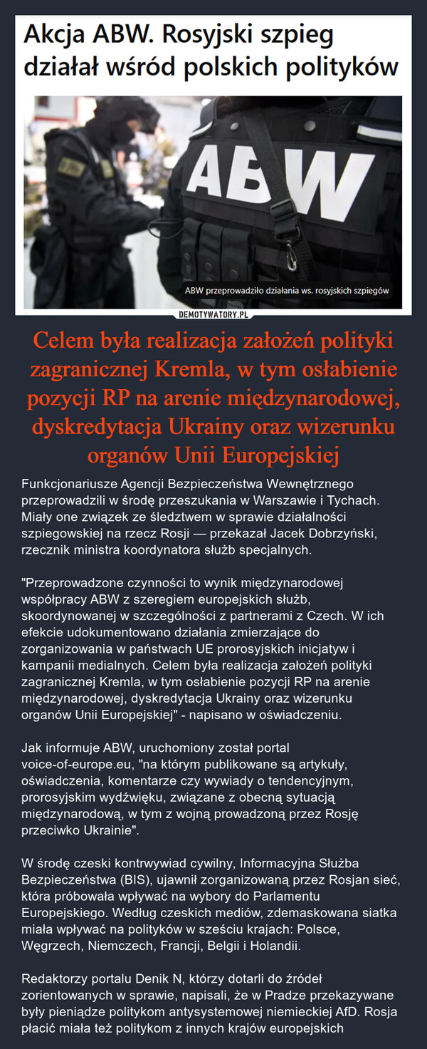 Celem była realizacja założeń polityki zagranicznej Kremla, w tym osłabienie pozycji RP na arenie międzynarodowej, dyskredytacja Ukrainy oraz wizerunku organów Unii Europejskiej – Funkcjonariusze Agencji Bezpieczeństwa Wewnętrznego przeprowadzili w środę przeszukania w Warszawie i Tychach. Miały one związek ze śledztwem w sprawie działalności szpiegowskiej na rzecz Rosji — przekazał Jacek Dobrzyński, rzecznik ministra koordynatora służb specjalnych."Przeprowadzone czynności to wynik międzynarodowej współpracy ABW z szeregiem europejskich służb, skoordynowanej w szczególności z partnerami z Czech. W ich efekcie udokumentowano działania zmierzające do zorganizowania w państwach UE prorosyjskich inicjatyw i kampanii medialnych. Celem była realizacja założeń polityki zagranicznej Kremla, w tym osłabienie pozycji RP na arenie międzynarodowej, dyskredytacja Ukrainy oraz wizerunku organów Unii Europejskiej" - napisano w oświadczeniu.Jak informuje ABW, uruchomiony został portal voice-of-europe.eu, "na którym publikowane są artykuły, oświadczenia, komentarze czy wywiady o tendencyjnym, prorosyjskim wydźwięku, związane z obecną sytuacją międzynarodową, w tym z wojną prowadzoną przez Rosję przeciwko Ukrainie".W środę czeski kontrwywiad cywilny, Informacyjna Służba Bezpieczeństwa (BIS), ujawnił zorganizowaną przez Rosjan sieć, która próbowała wpływać na wybory do Parlamentu Europejskiego. Według czeskich mediów, zdemaskowana siatka miała wpływać na polityków w sześciu krajach: Polsce, Węgrzech, Niemczech, Francji, Belgii i Holandii.Redaktorzy portalu Denik N, którzy dotarli do źródeł zorientowanych w sprawie, napisali, że w Pradze przekazywane były pieniądze politykom antysystemowej niemieckiej AfD. Rosja płacić miała też politykom z innych krajów europejskich Akcja ABW. Rosyjski szpiegdziałał wśród polskich politykówABWABW przeprowadziło działania ws. rosyjskich szpiegów