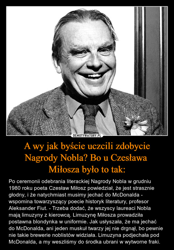 A wy jak byście uczcili zdobycie Nagrody Nobla? Bo u Czesława Miłosza było to tak: – Po ceremonii odebrania literackiej Nagrody Nobla w grudniu 1980 roku poeta Czesław Miłosz powiedział, że jest strasznie głodny, i że natychmiast musimy jechać do McDonalda - wspomina towarzyszący poecie historyk literatury, profesor Aleksander Fiut. - Trzeba dodać, że wszyscy laureaci Nobla mają limuzyny z kierowcą. Limuzynę Miłosza prowadziła postawna blondynka w uniformie. Jak usłyszała, że ma jechać do McDonalda, ani jeden muskuł twarzy jej nie drgnął, bo pewnie nie takie brewerie noblistów widziała. Limuzyna podjechała pod McDonalda, a my weszliśmy do środka ubrani w wytworne fraki. 