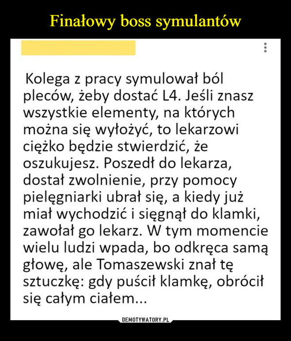  –  ...Kolega z pracy symulował bólpleców, żeby dostać L4. Jeśli znaszwszystkie elementy, na którychmożna się wyłożyć, to lekarzowiciężko będzie stwierdzić, żeoszukujesz. Poszedł do lekarza,dostał zwolnienie, przy pomocypielęgniarki ubrał się, a kiedy jużmiał wychodzić i sięgnął do klamki,zawołał go lekarz. W tym momenciewielu ludzi wpada, bo odkręca samągłowę, ale Tomaszewski znał tęsztuczkę: gdy puścił klamkę, obróciłsię całym ciałem...