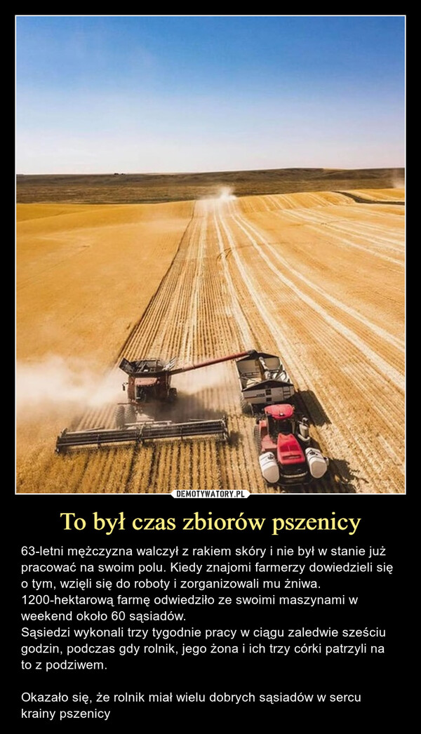 To był czas zbiorów pszenicy – 63-letni mężczyzna walczył z rakiem skóry i nie był w stanie już pracować na swoim polu. Kiedy znajomi farmerzy dowiedzieli się o tym, wzięli się do roboty i zorganizowali mu żniwa. 1200-hektarową farmę odwiedziło ze swoimi maszynami w weekend około 60 sąsiadów. Sąsiedzi wykonali trzy tygodnie pracy w ciągu zaledwie sześciu godzin, podczas gdy rolnik, jego żona i ich trzy córki patrzyli na to z podziwem.Okazało się, że rolnik miał wielu dobrych sąsiadów w sercu krainy pszenicy 63-letni mężczyzna walczy z rakiem skóry i nie jest w stanie już pracować na swoim polu. Kiedy znajomi farmerzy dowiedzieli się o tym, wzięli się do roboty i zorganizowali mu żniwa. 1200-hektarową farmę odwiedziło ze swoimi maszynami w weekend około 60 sąsiadów. Sąsiedzi wykonali trzy tygodnie pracy w ciągu zaledwie sześciu godzin, podczas gdy Yockey, jego żona i ich trzy córki patrzyli na to z podziwem.63-letni mężczyzna walczył z rakiem skóry i nie był w stanie już pracować na swoim polu. Kiedy znajomi farmerzy dowiedzieli się o tym, wzięli się do roboty i zorganizowali mu żniwa. 1200-hektarową farmę odwiedziło ze swoimi maszynami w weekend około 60 sąsiadów. Sąsiedzi wykonali trzy tygodnie pracy w ciągu zaledwie sześciu godzin, podczas gdy rolnik, jego żona i ich trzy córki patrzyli na to z podziwem.Okazało się, że rolnik miał wielu dobrych sąsiadów w sercu krainy pszenicy