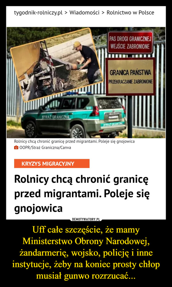 Uff całe szczęście, że mamy Ministerstwo Obrony Narodowej, żandarmerię, wojsko, policję i inne instytucje, żeby na koniec prosty chłop musiał gunwo rozrzucać... –  tygodnik-rolniczy.pl > Wiadomości > Rolnictwo w Polsce.STRAZ GRANCINAPAS DROGI GRANICZNEJWEJŚCIE ZABRONIONEGRANICA PAŃSTWAPRZEKRACZANIE ZABRONIONERolnicy chcą chronić granicę przed migrantami. Poleje się gnojowicaOOOPR/Straż Graniczna/CanvaKRYZYS MIGRACYJNYRolnicy chcą chronić granicęprzed migrantami. Poleje sięgnojowica