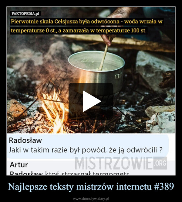 Najlepsze teksty mistrzów internetu #389 –  FAKTOPEDIA.plPierwotnie skala Celsjusza była odwrócona - woda wrzała wtemperaturze 0 st., a zamarzała w temperaturze 100 st.FTRadosławJaki w takim razie był powód, że ją odwrócili ?ArturMISTRZOWIE.ORGRadosław ktoś strzasnat termometr