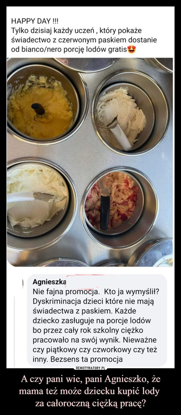 A czy pani wie, pani Agnieszko, że mama też może dziecku kupić lody za całoroczną ciężką pracę? –  HAPPY DAY !!!Tylko dzisiaj każdy uczeń, który pokażeświadectwo z czerwonym paskiem dostanieod bianco/nero porcję lodów gratisAgnieszkaNie fajna promocja. Kto ja wymyślił?Dyskriminacja dzieci które nie mająświadectwa z paskiem. Każdedziecko zasługuje na porcje lodówbo przez cały rok szkolny ciężkopracowało na swój wynik. Nieważneczy piątkowy czy czworkowy czy teżinny. Bezsens ta promocja