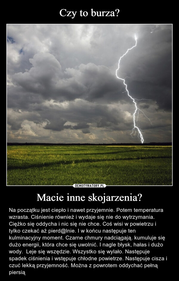 Macie inne skojarzenia? – Na początku jest ciepło i nawet przyjemnie. Potem temperatura wzrasta. Ciśnienie również i wydaje się nie do wytrzymania. Ciężko się oddycha i nic się nie chce. Coś wisi w powietrzu i tylko czekać aż pierd@lnie. I w końcu następuje ten kulminacyjny moment. Czarne chmury nadciągają. kumuluje się dużo energii, która chce się uwolnić. I nagle błysk, hałas i dużo wody.  Leje się wszędzie. Wszystko się wylało. Następuje spadek ciśnienia i wstępuje chłodne powietrze. Następuje cisza i czuć lekką przyjemność. Można z powrotem oddychać pełną piersią 