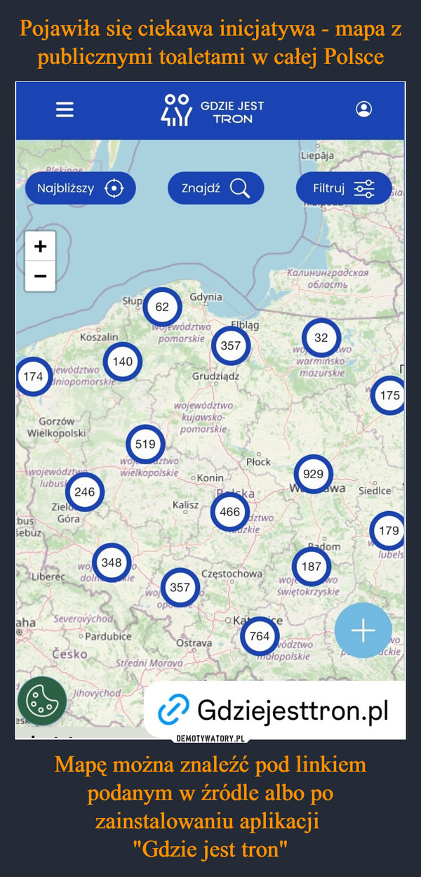 Mapę można znaleźć pod linkiem podanym w źródle albo po zainstalowaniu aplikacji "Gdzie jest tron" –  =4.YGDZIE JESTTRONLiepājaBlekingeNajbliższyZnajdź aFiltruj Sia+КалининградскаяобластьSłupGdynia62WojewództwoElblągKoszalinpomorskie32357wowo140174jewództwoiniopomorskiewarmińsko-mazurskieGrudziądzwojewództwokujawsko-GorzówWielkopolskipomorskie519175województwlubus246ZielobusSebuzGórawoztwowielkopolskiePłock929KoninwaSiedlcekaKalisz466dztwozkie179-domlubels348wo187LiberecCzęstochowadolnlewojNO357woświętokrzyskieopaKace764OstravavództwomałopolskieSeverovýchod6 PardubiceahaČeskoStredni MoravaJihovýchod+voackieGdziejesttron.pl