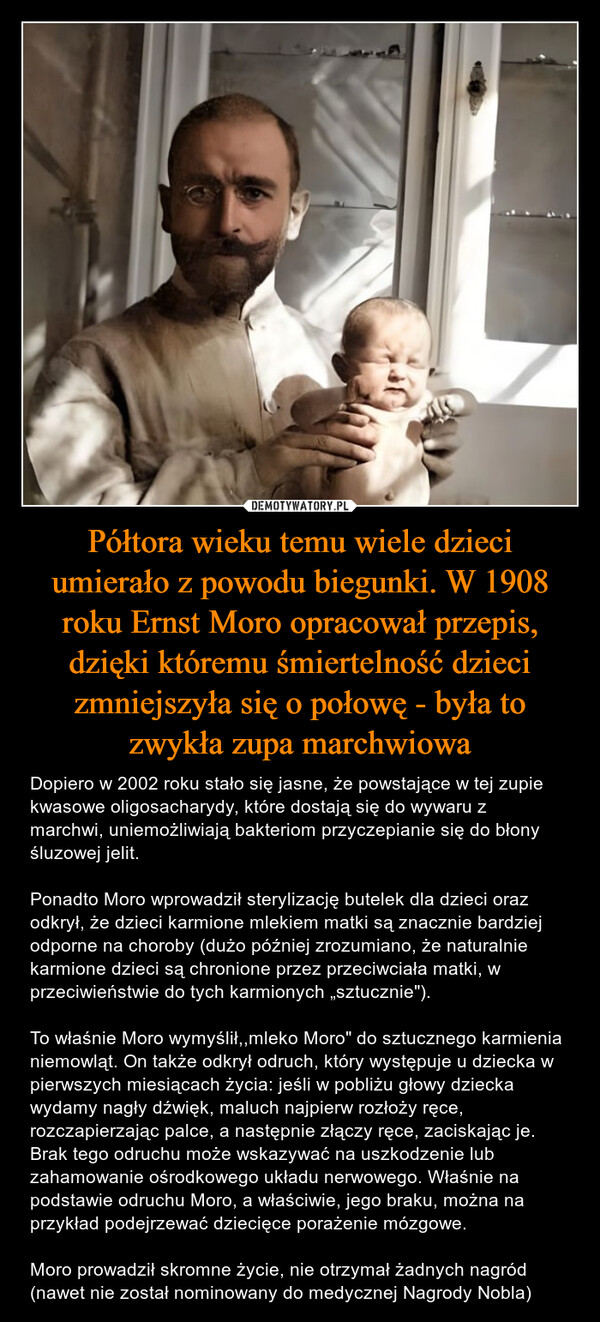 Półtora wieku temu wiele dzieci umierało z powodu biegunki. W 1908 roku Ernst Moro opracował przepis, dzięki któremu śmiertelność dzieci zmniejszyła się o połowę - była to zwykła zupa marchwiowa – Dopiero w 2002 roku stało się jasne, że powstające w tej zupie kwasowe oligosacharydy, które dostają się do wywaru z marchwi, uniemożliwiają bakteriom przyczepianie się do błony śluzowej jelit.Ponadto Moro wprowadził sterylizację butelek dla dzieci oraz odkrył, że dzieci karmione mlekiem matki są znacznie bardziej odporne na choroby (dużo później zrozumiano, że naturalnie karmione dzieci są chronione przez przeciwciała matki, w przeciwieństwie do tych karmionych „sztucznie").To właśnie Moro wymyślił,,mleko Moro" do sztucznego karmienia niemowląt. On także odkrył odruch, który występuje u dziecka w pierwszych miesiącach życia: jeśli w pobliżu głowy dziecka wydamy nagły dźwięk, maluch najpierw rozłoży ręce, rozczapierzając palce, a następnie złączy ręce, zaciskając je. Brak tego odruchu może wskazywać na uszkodzenie lub zahamowanie ośrodkowego układu nerwowego. Właśnie na podstawie odruchu Moro, a właściwie, jego braku, można na przykład podejrzewać dziecięce porażenie mózgowe.Moro prowadził skromne życie, nie otrzymał żadnych nagród (nawet nie został nominowany do medycznej Nagrody Nobla) 