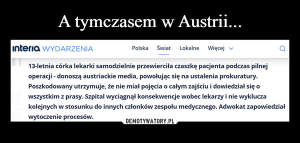  –  Interia WYDARZENIAPolska Świat Lokalne Więcej ▼13-letnia córka lekarki samodzielnie przewierciła czaszkę pacjenta podczas pilnejoperacji - donoszą austriackie media, powołując się na ustalenia prokuratury.Poszkodowany utrzymuje, że nie miał pojęcia o całym zajściu i dowiedział się owszystkim z prasy. Szpital wyciągnął konsekwencje wobec lekarzy i nie wykluczakolejnych w stosunku do innych członków zespołu medycznego. Adwokat zapowiedziałwytoczenie procesów.