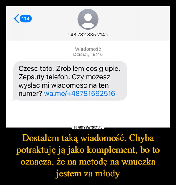 Dostałem taką wiadomość. Chyba potraktuję ją jako komplement, bo to oznacza, że na metodę na wnuczka jestem za młody –  114e+48 782 835 214 >WiadomośćDzisiaj, 19:45Czesc tato, Zrobilem cos glupie.Zepsuty telefon. Czy mozeszwyslac mi wiadomosc na tennumer? wa.me/+48781692516