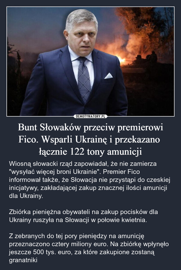 Bunt Słowaków przeciw premierowi Fico. Wsparli Ukrainę i przekazano  łącznie 122 tony amunicji – Wiosną słowacki rząd zapowiadał, że nie zamierza "wysyłać więcej broni Ukrainie". Premier Fico informował także, że Słowacja nie przystąpi do czeskiej inicjatywy, zakładającej zakup znacznej ilości amunicji dla Ukrainy. Zbiórka pieniężna obywateli na zakup pocisków dla Ukrainy ruszyła na Słowacji w połowie kwietnia.Z zebranych do tej pory pieniędzy na amunicję przeznaczono cztery miliony euro. Na zbiórkę wpłynęło jeszcze 500 tys. euro, za które zakupione zostaną granatniki 