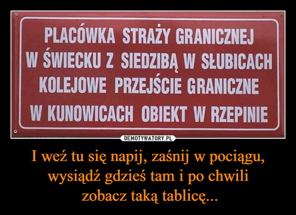 I weź tu się napij, zaśnij w pociągu, wysiądź gdzieś tam i po chwili zobacz taką tablicę... –  оPLACÓWKA STRAŻY GRANICZNEJW ŚWIECKU Z SIEDZIBĄ W SŁUBICACHKOLEJOWE PRZEJŚCIE GRANICZNEW KUNOWICACH OBIEKT W RZEPINIE