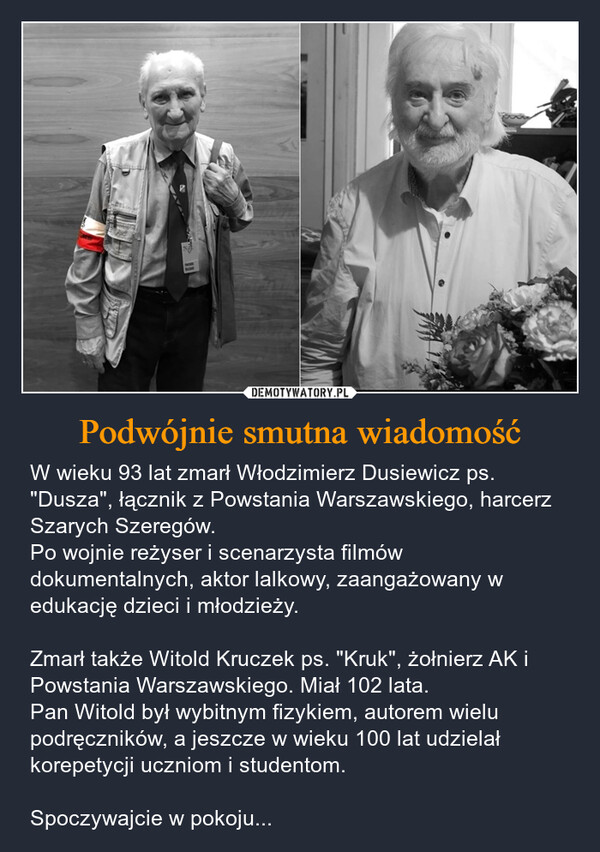 Podwójnie smutna wiadomość – W wieku 93 lat zmarł Włodzimierz Dusiewicz ps. "Dusza", łącznik z Powstania Warszawskiego, harcerz Szarych Szeregów.Po wojnie reżyser i scenarzysta filmów dokumentalnych, aktor lalkowy, zaangażowany w edukację dzieci i młodzieży.Zmarł także Witold Kruczek ps. "Kruk", żołnierz AK i Powstania Warszawskiego. Miał 102 lata.Pan Witold był wybitnym fizykiem, autorem wielu podręczników, a jeszcze w wieku 100 lat udzielał korepetycji uczniom i studentom.Spoczywajcie w pokoju... 