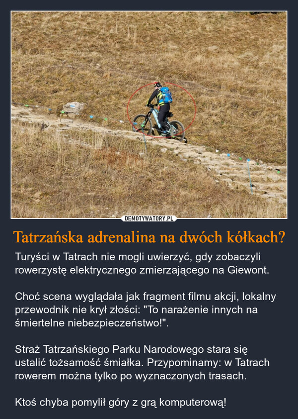 Tatrzańska adrenalina na dwóch kółkach? – Turyści w Tatrach nie mogli uwierzyć, gdy zobaczyli rowerzystę elektrycznego zmierzającego na Giewont. Choć scena wyglądała jak fragment filmu akcji, lokalny przewodnik nie krył złości: "To narażenie innych na śmiertelne niebezpieczeństwo!". Straż Tatrzańskiego Parku Narodowego stara się ustalić tożsamość śmiałka. Przypominamy: w Tatrach rowerem można tylko po wyznaczonych trasach. Ktoś chyba pomylił góry z grą komputerową! 