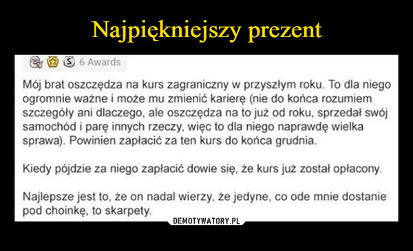  –  6 AwardsMój brat oszczędza na kurs zagraniczny w przyszłym roku. To dla niegoogromnie ważne i może mu zmienić karierę (nie do końca rozumiemszczegóły ani dlaczego, ale oszczędza na to już od roku, sprzedał swójsamochód i parę innych rzeczy, więc to dla niego naprawdę wielkasprawa). Powinien zapłacić za ten kurs do końca grudnia.Kiedy pójdzie za niego zapłacić dowie się, że kurs już został opłacony.Najlepsze jest to, że on nadal wierzy, że jedyne, co ode mnie dostaniepod choinkę, to skarpety.