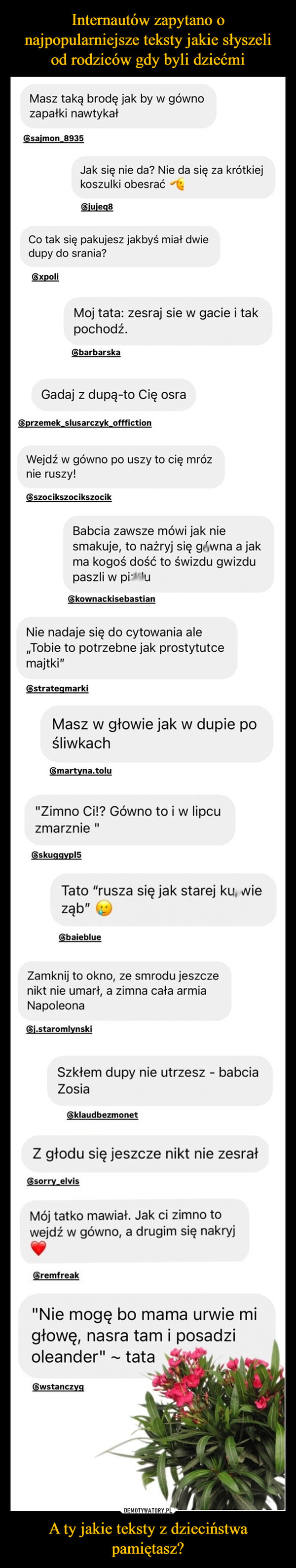 A ty jakie teksty z dzieciństwa pamiętasz? –  Masz taką brodę jak by w gównozapałki nawtykałesajmon 8935Jak się nie da? Nie da się za krótkiejkoszulki obesrać⑥jujeq8Co tak się pakujesz jakbyś miał dwiedupy do srania?ЄxpoliMoj tata: zesraj sie w gacie i takpochodź.barbarskaGadaj z dupą-to Cię osra⑥przemek slusarczyk_offfictionWejdź w gówno po uszy to cię mróznie ruszy!⑥szocikszocikszocikBabcia zawsze mówi jak niesmakuje, to nażryj się gówna a jakma kogoś dość to świzdu gwizdupaszli w pizduЄkownackisebastianNie nadaje się do cytowania ale,,Tobie to potrzebne jak prostytutcemajtki"⑥strategmarkiMasz w głowie jak w dupie pośliwkach⑥martyna.tolu"Zimno Ci!? Gówno to i w lipcuzmarznie "skuggypl5Tato "rusza się jak starej kurwieząb"ЄbaieblueZamknij to okno, ze smrodu jeszczenikt nie umarł, a zimna cała armiaNapoleonaGj.staromlynskiSzkłem dupy nie utrzesz - babciaZosiaklaudbezmonetZ głodu się jeszcze nikt nie zesrałsorry elvisMój tatko mawiał. Jak ci zimno towejdź w gówno, a drugim się nakryjCremfreak"Nie mogę bo mama urwie migłowę, nasra tam i posadzioleander"Єwstanczygtata