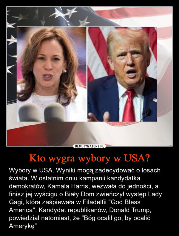 Kto wygra wybory w USA? – Wybory w USA. Wyniki mogą zadecydować o losach świata. W ostatnim dniu kampanii kandydatka demokratów, Kamala Harris, wezwała do jedności, a finisz jej wyścigu o Biały Dom zwieńczył występ Lady Gagi, która zaśpiewała w Filadelfii "God Bless America". Kandydat republikanów, Donald Trump, powiedział natomiast, że "Bóg ocalił go, by ocalić Amerykę" 