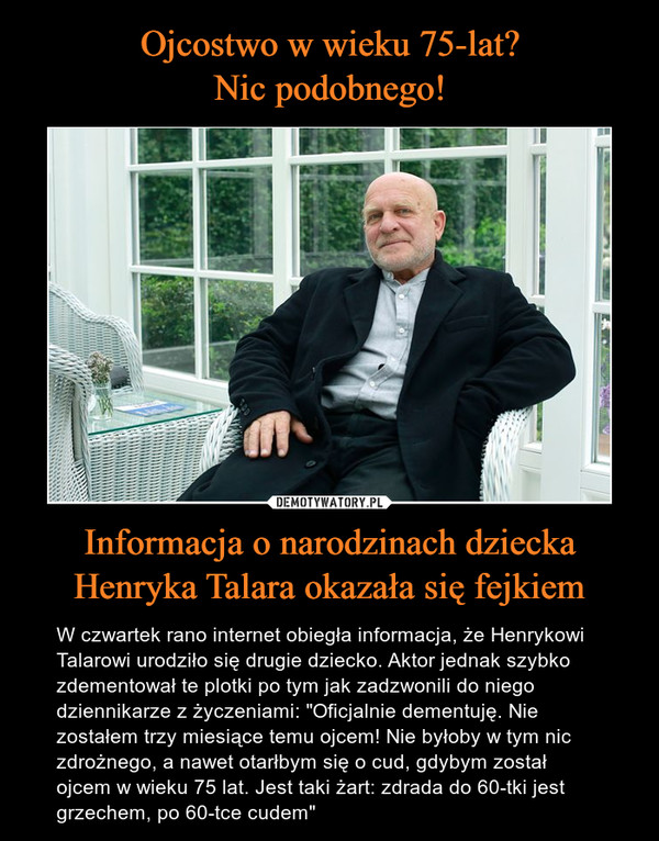 Informacja o narodzinach dzieckaHenryka Talara okazała się fejkiem – W czwartek rano internet obiegła informacja, że Henrykowi Talarowi urodziło się drugie dziecko. Aktor jednak szybko zdementował te plotki po tym jak zadzwonili do niegodziennikarze z życzeniami: "Oficjalnie dementuję. Nie zostałem trzy miesiące temu ojcem! Nie byłoby w tym nic zdrożnego, a nawet otarłbym się o cud, gdybym został ojcem w wieku 75 lat. Jest taki żart: zdrada do 60-tki jest grzechem, po 60-tce cudem" 