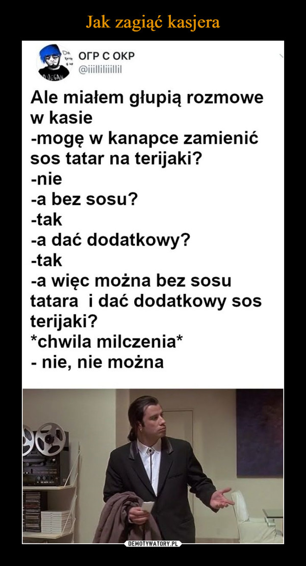  –  Ale miałem głupią rozmowe w kasie -mogę w kanapce zamienić sos tatar na terijaki? -nie -a bez sosu? -tak -a dać dodatkowy? -tak -a więc można bez sosu tatara i dać dodatkowy sos terijaki? *chwila milczenia* - nie, nie można