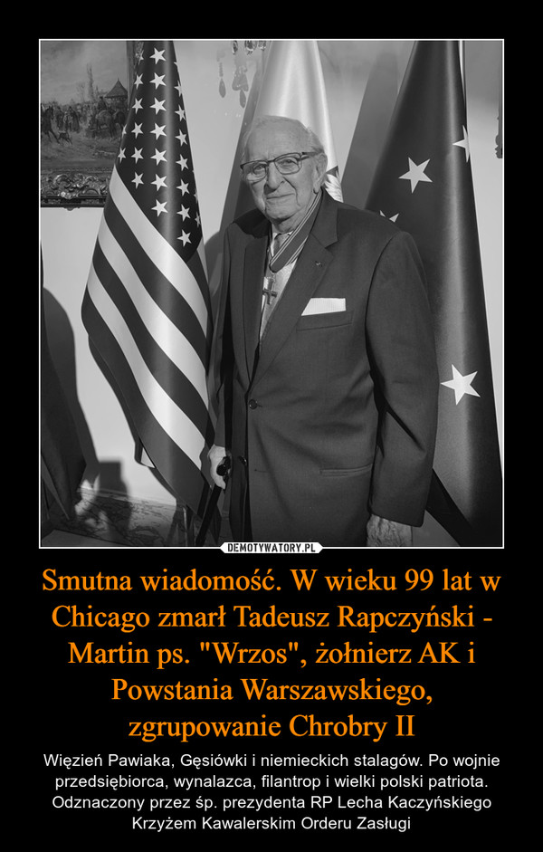 Smutna wiadomość. W wieku 99 lat w Chicago zmarł Tadeusz Rapczyński - Martin ps. "Wrzos", żołnierz AK i Powstania Warszawskiego,zgrupowanie Chrobry II – Więzień Pawiaka, Gęsiówki i niemieckich stalagów. Po wojnie przedsiębiorca, wynalazca, filantrop i wielki polski patriota. Odznaczony przez śp. prezydenta RP Lecha Kaczyńskiego Krzyżem Kawalerskim Orderu Zasługi 