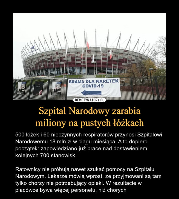 Szpital Narodowy zarabiamiliony na pustych łóżkach – 500 łóżek i 60 nieczynnych respiratorów przynosi Szpitalowi Narodowemu 18 mln zł w ciągu miesiąca. A to dopiero początek: zapowiedziano już prace nad dostawieniem kolejnych 700 stanowisk.Ratownicy nie próbują nawet szukać pomocy na Szpitalu Narodowym. Lekarze mówią wprost, ze przyjmowani są tam tylko chorzy nie potrzebujący opieki. W rezultacie w placówce bywa więcej personelu, niż chorych 