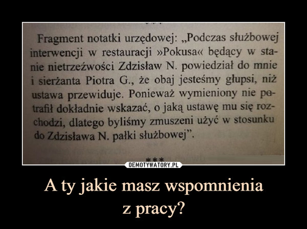 A ty jakie masz wspomnieniaz pracy? –  Fragment notatki urzędowej: „Podczas służbowejinterwencji w restauracji »Pokusa« będący w sta-nie nietrzeźwości Zdzisław N. powiedział do mniei sierżanta Piotra G., że obaj jesteśmy głupsi, niżustawa przewiduje. Ponieważ wymieniony nie pa-trafił dokładnie wskazać, o jaką ustawę mu się roz-chodzi, dlatego byliśmy zmuszeni użyć w stosunkudo Zdzisława N. pałki służbowej".***