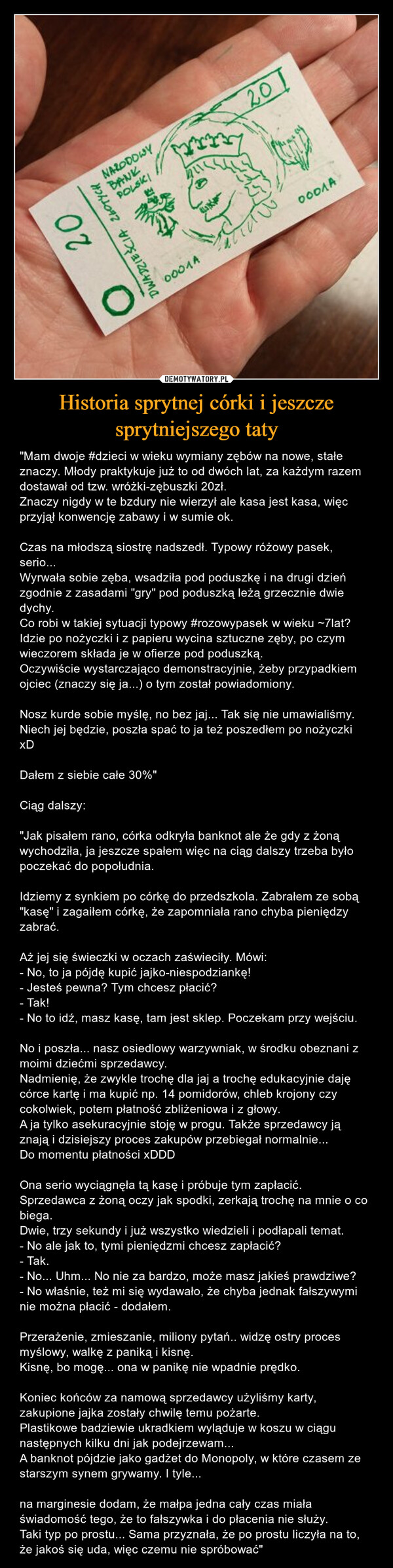 Historia sprytnej córki i jeszcze sprytniejszego taty – "Mam dwoje #dzieci w wieku wymiany zębów na nowe, stałe znaczy. Młody praktykuje już to od dwóch lat, za każdym razem dostawał od tzw. wróżki-zębuszki 20zł.Znaczy nigdy w te bzdury nie wierzył ale kasa jest kasa, więc przyjął konwencję zabawy i w sumie ok.Czas na młodszą siostrę nadszedł. Typowy różowy pasek, serio...Wyrwała sobie zęba, wsadziła pod poduszkę i na drugi dzień zgodnie z zasadami "gry" pod poduszką leżą grzecznie dwie dychy.Co robi w takiej sytuacji typowy #rozowypasek w wieku ~7lat? Idzie po nożyczki i z papieru wycina sztuczne zęby, po czym wieczorem składa je w ofierze pod poduszką.Oczywiście wystarczająco demonstracyjnie, żeby przypadkiem ojciec (znaczy się ja...) o tym został powiadomiony.Nosz kurde sobie myślę, no bez jaj... Tak się nie umawialiśmy. Niech jej będzie, poszła spać to ja też poszedłem po nożyczki xDDałem z siebie całe 30%"Ciąg dalszy:"Jak pisałem rano, córka odkryła banknot ale że gdy z żoną wychodziła, ja jeszcze spałem więc na ciąg dalszy trzeba było poczekać do popołudnia.Idziemy z synkiem po córkę do przedszkola. Zabrałem ze sobą "kasę" i zagaiłem córkę, że zapomniała rano chyba pieniędzy zabrać.Aż jej się świeczki w oczach zaświeciły. Mówi:- No, to ja pójdę kupić jajko-niespodziankę!- Jesteś pewna? Tym chcesz płacić?- Tak!- No to idź, masz kasę, tam jest sklep. Poczekam przy wejściu.No i poszła... nasz osiedlowy warzywniak, w środku obeznani z moimi dziećmi sprzedawcy.Nadmienię, że zwykle trochę dla jaj a trochę edukacyjnie daję córce kartę i ma kupić np. 14 pomidorów, chleb krojony czy cokolwiek, potem płatność zbliżeniowa i z głowy.A ja tylko asekuracyjnie stoję w progu. Także sprzedawcy ją znają i dzisiejszy proces zakupów przebiegał normalnie...Do momentu płatności xDDDOna serio wyciągnęła tą kasę i próbuje tym zapłacić. Sprzedawca z żoną oczy jak spodki, zerkają trochę na mnie o co biega.Dwie, trzy sekundy i już wszystko wiedzieli i podłapali temat.- No ale jak to, tymi pieniędzmi chcesz zapłacić?- Tak.- No... Uhm... No nie za bardzo, może masz jakieś prawdziwe?- No właśnie, też mi się wydawało, że chyba jednak fałszywymi nie można płacić - dodałem.Przerażenie, zmieszanie, miliony pytań.. widzę ostry proces myślowy, walkę z paniką i kisnę.Kisnę, bo mogę... ona w panikę nie wpadnie prędko.Koniec końców za namową sprzedawcy użyliśmy karty, zakupione jajka zostały chwilę temu pożarte.Plastikowe badziewie ukradkiem wyląduje w koszu w ciągu następnych kilku dni jak podejrzewam...A banknot pójdzie jako gadżet do Monopoly, w które czasem ze starszym synem grywamy. I tyle...na marginesie dodam, że małpa jedna cały czas miała świadomość tego, że to fałszywka i do płacenia nie służy.Taki typ po prostu... Sama przyznała, że po prostu liczyła na to, że jakoś się uda, więc czemu nie spróbować" 