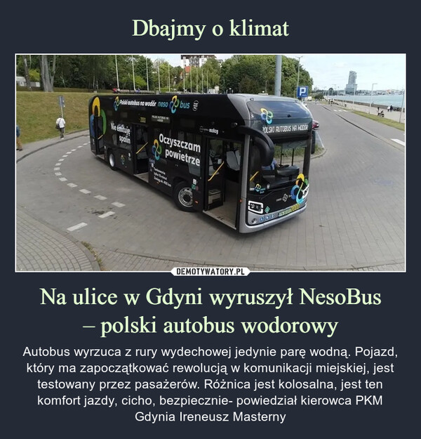 Na ulice w Gdyni wyruszył NesoBus– polski autobus wodorowy – Autobus wyrzuca z rury wydechowej jedynie parę wodną. Pojazd, który ma zapoczątkować rewolucją w komunikacji miejskiej, jest testowany przez pasażerów. Różnica jest kolosalna, jest ten komfort jazdy, cicho, bezpiecznie- powiedział kierowca PKM Gdynia Ireneusz Masterny Autobus wyrzuca z rury wydechowej jedynie parę wodną. Pojazd, który ma zapoczątkować rewolucją w komunikacji miejskiej, jest testowany przez pasażerów. Różnica jest kolosalna, jest ten komfort jazdy, cicho, bezpiecznie- powiedział kierowca PKM Gdynia Ireneusz Masterny