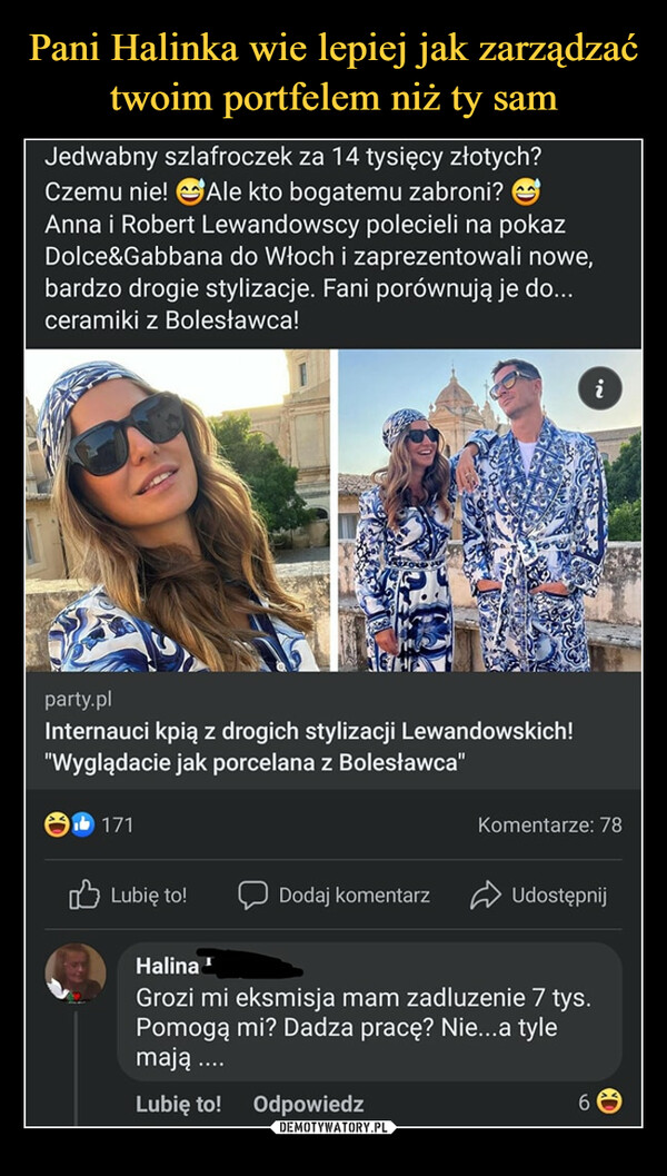  –  Jedwabny szlafroczek za 14 tysięcy złotych? Czemu nie! @Ale kto bogatemu zabroni? ("5 Anna i Robert Lewandowscy polecieli na pokaz Dolce&Gabbana do Włoch i zaprezentowali nowe, bardzo drogie stylizacje. Fani porównują je do... ceramiki z Bolesławca! party.pl Internauci kpią z drogich stylizacji Lewandowskich! "Wyglądacie jak porcelana z Bolesławca" Komentarze: 78 Lubię to, Q Dodaj komentarz P Udostępnij Halina Grozi mi eksmisja mam zadluzenie 7 tys. Pomogą mi? Dadza pracę? Nie...a tyle mają .... Lubię to! Odpowiedz