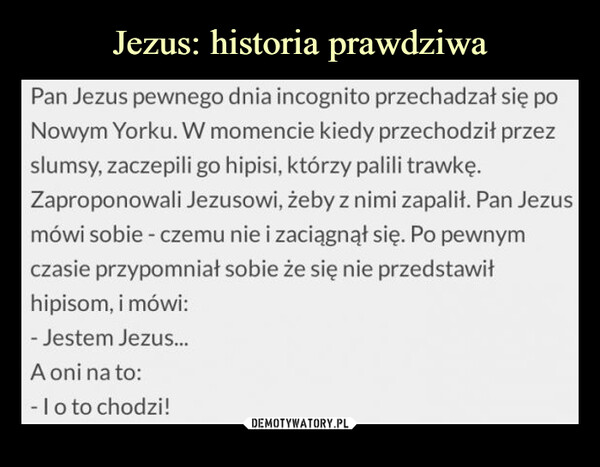  –  Pan Jezus pewnego dnia incognito przechadzał się po Nowym Yorku. W momencie kiedy przechodził przez slumsy, zaczepili go hipisi, którzy palili trawkę. Zaproponowali Jezusowi, żeby z nimi zapalił. Pan Jezus mówi sobie - czemu nie i zaciągnął się. Po pewnym czasie przypomniał sobie że się nie przedstawił hipisom, i mówi: