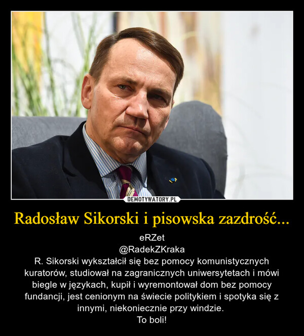 Radosław Sikorski i pisowska zazdrość... – eRZet@RadekZKrakaR. Sikorski wykształcił się bez pomocy komunistycznych kuratorów, studiował na zagranicznych uniwersytetach i mówi biegle w językach, kupił i wyremontował dom bez pomocy fundancji, jest cenionym na świecie politykiem i spotyka się z innymi, niekoniecznie przy windzie. To boli! 